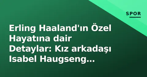 Erling Haaland'ın Özel Hayatına dair Detaylar: Kız arkadaşı Isabel Haugseng Johansen kim?