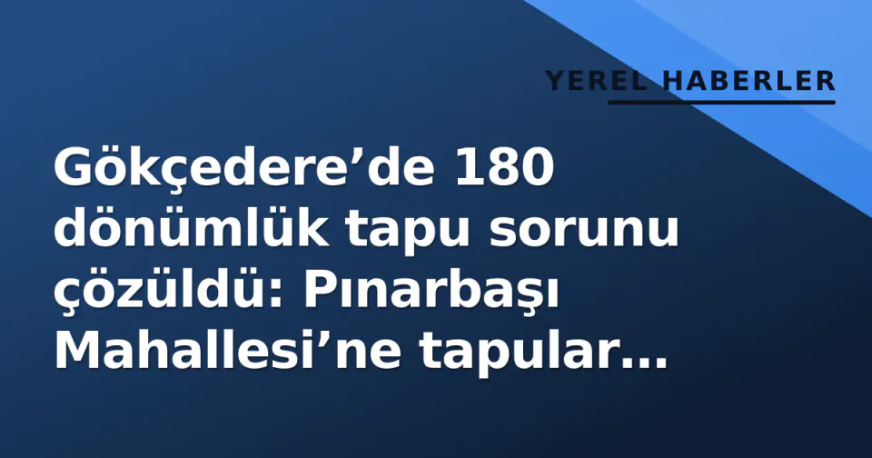 Gökçedere’de 180 dönümlük tapu sorunu çözüldü: Pınarbaşı Mahallesi’ne tapular hazır görseli
