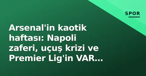 Arsenal'in kaotik haftası: Napoli zaferi, uçuş krizi ve Premier Lig'in VAR itirafı