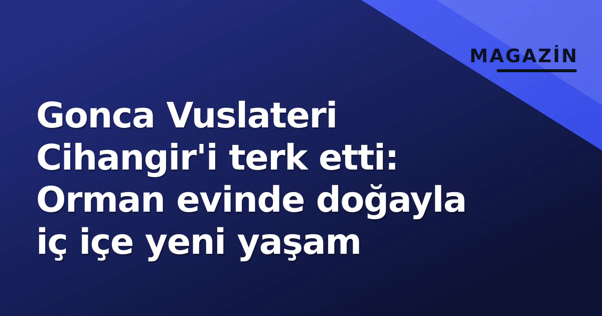 Gonca Vuslateri Cihangir'i terk etti: Orman evinde doğayla iç içe yeni yaşam