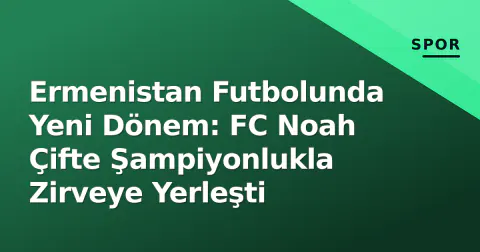 Ermenistan Futbolunda Yeni Dönem: FC Noah Çifte Şampiyonlukla Zirveye Yerleşti