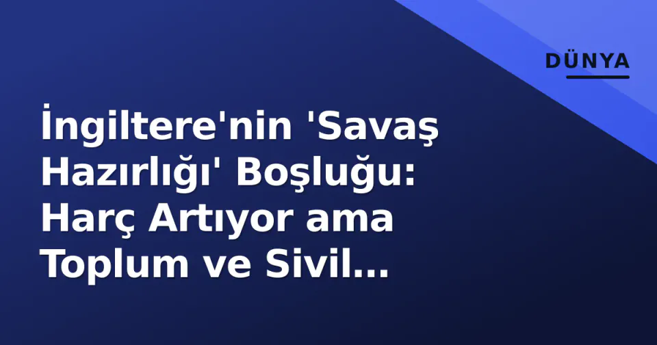 İngiltere'nin 'Savaş Hazırlığı' Boşluğu: Harç Artıyor ama Toplum ve Sivil Dayanıklık Geride Kaldı görseli