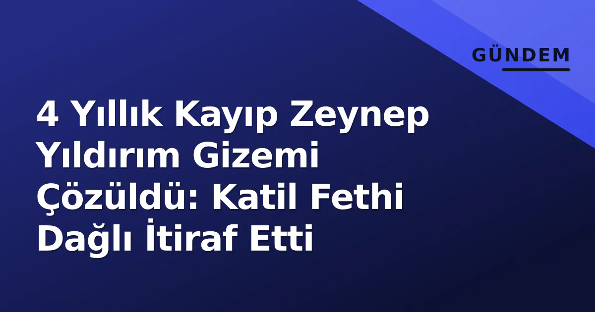 4 Yıllık Kayıp Zeynep Yıldırım Gizemi Çözüldü: Katil Fethi Dağlı İtiraf Etti