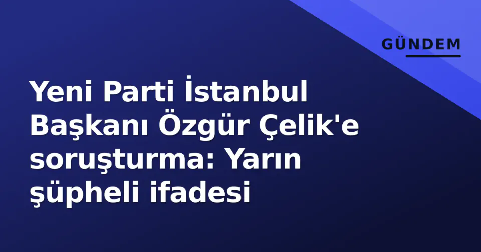 Yeni Parti İstanbul Başkanı Özgür Çelik'e soruşturma: Yarın şüpheli ifadesi görseli