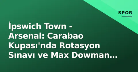 İpswich Town - Arsenal: Carabao Kupası'nda Rotasyon Sınavı ve Max Dowman Beklentisi