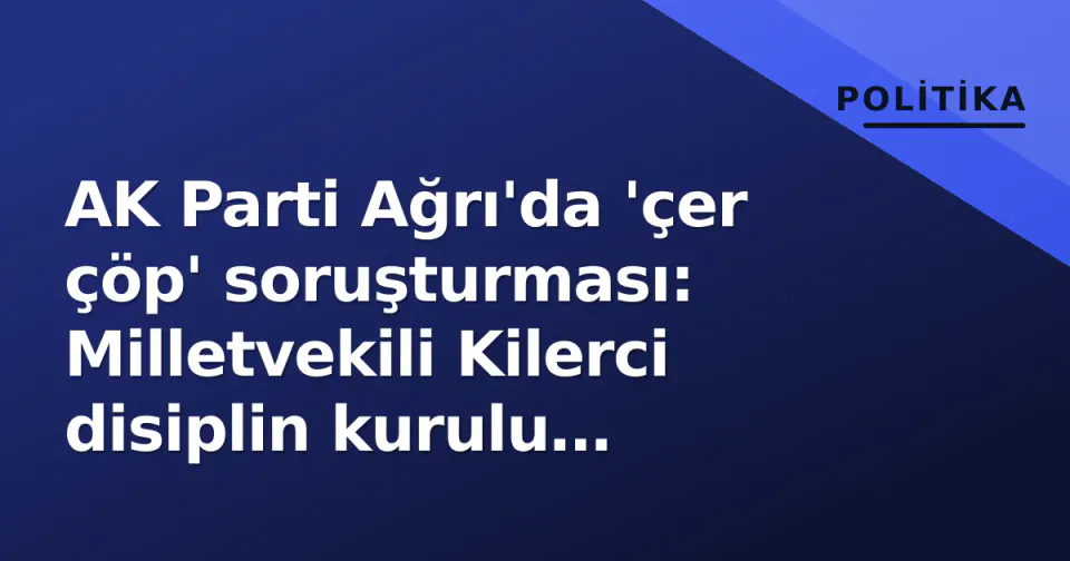 AK Parti Ağrı'da 'çer çöp' soruşturması: Milletvekili Kilerci disiplin kurulu gündemine alındı görseli