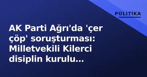 AK Parti Ağrı'da 'çer çöp' soruşturması: Milletvekili Kilerci disiplin kurulu gündemine alındı
