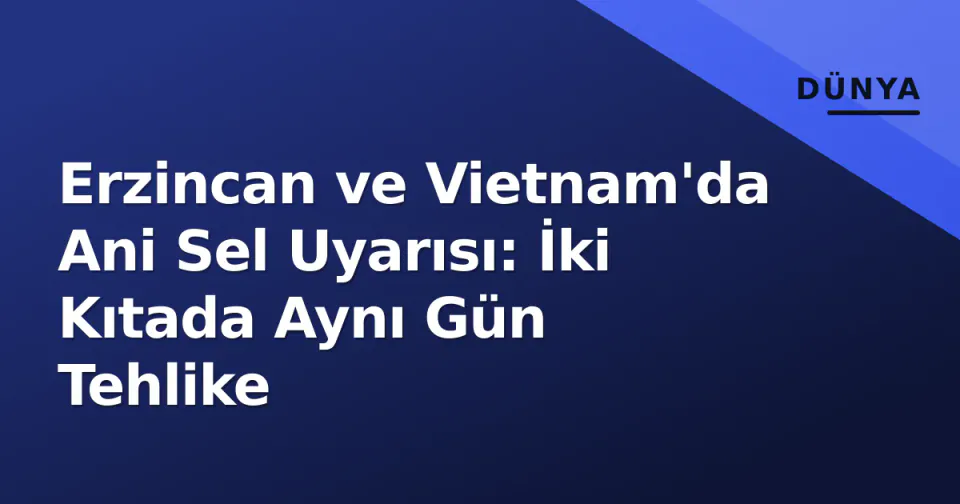 Erzincan ve Vietnam'da Ani Sel Uyarısı: İki Kıtada Aynı Gün Tehlike görseli