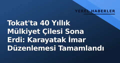 Tokat'ta 40 Yıllık Mülkiyet Çilesi Sona Erdi: Karayatak İmar Düzenlemesi Tamamlandı