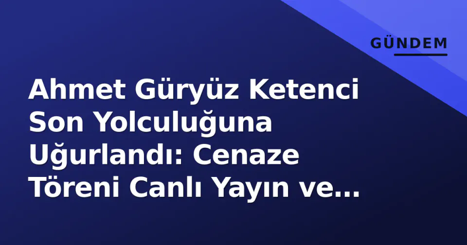 Ahmet Güryüz Ketenci Son Yolculuğuna Uğurlandı: Cenaze Töreni Canlı Yayın ve Protokol Detayları görseli