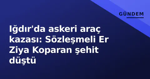 Iğdır'da askeri araç kazası: Sözleşmeli Er Ziya Koparan şehit düştü