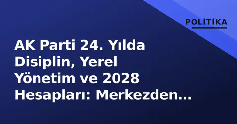 AK Parti 24. Yılda Disiplin, Yerel Yönetim ve 2028 Hesapları: Merkezden Çevreye Kontrol Odaklı Yeni Dönem