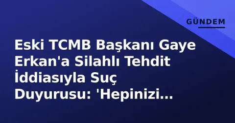 Eski TCMB Başkanı Gaye Erkan'a Silahlı Tehdit İddiasıyla Suç Duyurusu: 'Hepinizi Vururdu'