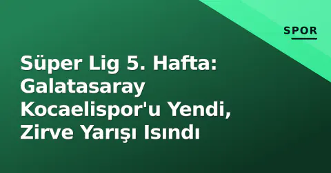 Süper Lig 5. Hafta: Galatasaray Kocaelispor'u Yendi, Zirve Yarışı Isındı