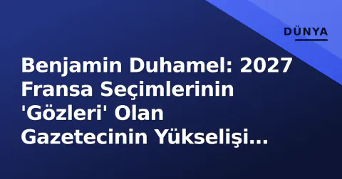 Benjamin Duhamel: 2027 Fransa Seçimlerinin 'Gözleri' Olan Gazetecinin Yükselişi ve Medya Gücü