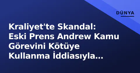Kraliyet'te Skandal: Eski Prens Andrew Kamu Görevini Kötüye Kullanma İddiasıyla Gözaltına Alındı