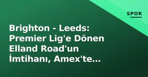 Brighton - Leeds: Premier Lig'e Dönen Elland Road'un İmtihanı, Amex'te Hürzeler Sınavı