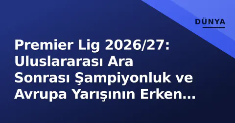 Premier Lig 2026/27: Uluslararası Ara Sonrası Şampiyonluk ve Avrupa Yarışının Erken Tablo