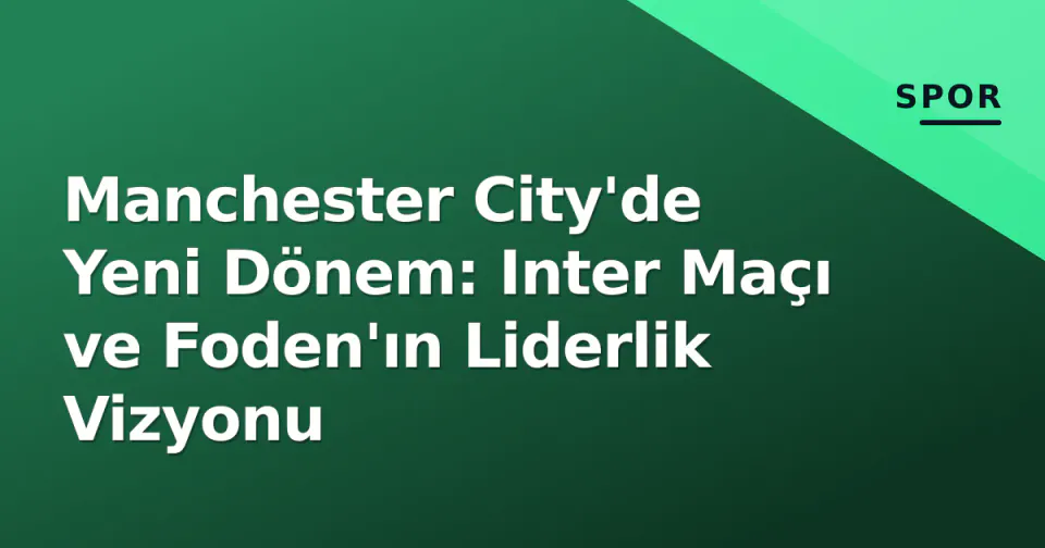 Manchester City'de Yeni Dönem: Inter Maçı ve Foden'ın Liderlik Vizyonu görseli