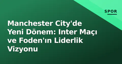 Manchester City'de Yeni Dönem: Inter Maçı ve Foden'ın Liderlik Vizyonu