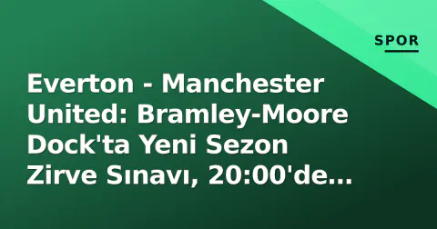 Everton - Manchester United: Bramley-Moore Dock'ta Yeni Sezon Zirve Sınavı, 20:00'de Başlıyor
