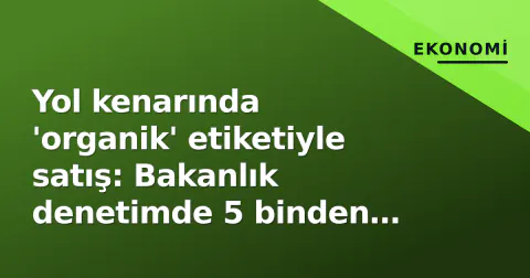 Yol kenarında 'organik' etiketiyle satış: Bakanlık denetimde 5 binden fazla tezgâh tespit etti