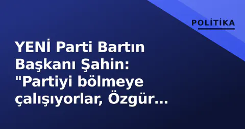 YENİ Parti Bartın Başkanı Şahin: "Partiyi bölmeye çalışıyorlar, Özgür Özel hedefte"