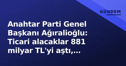 Anahtar Parti Genel Başkanı Ağıralioğlu: Ticari alacaklar 881 milyar TL'yi aştı, artık mesele ödeyememektir