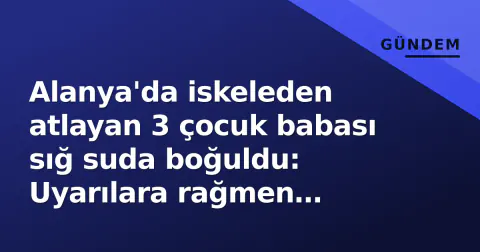 Alanya'da iskeleden atlayan 3 çocuk babası sığ suda boğuldu: Uyarılara rağmen koruma halatını aştı