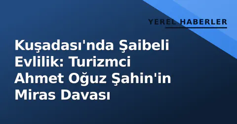 Kuşadası'nda Şaibeli Evlilik: Turizmci Ahmet Oğuz Şahin'in Miras Davası
