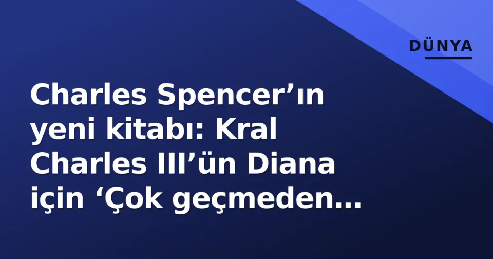 Charles Spencer’ın yeni kitabı: Kral Charles III’ün Diana için ‘Çok geçmeden unutacağız’ sözü ve çalınan manuscript krizi görseli