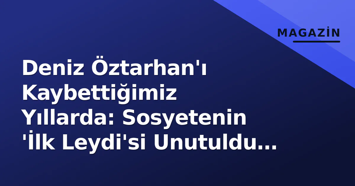 Deniz Öztarhan'ı Kaybettiğimiz Yıllarda: Sosyetenin 'İlk Leydi'si Unutuldu mu?