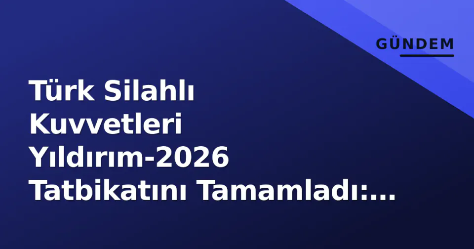 Türk Silahlı Kuvvetleri Yıldırım-2026 Tatbikatını Tamamladı: Seferberlik Hızı ve Karargah Yönetimi Saha'da Test Edildi görseli