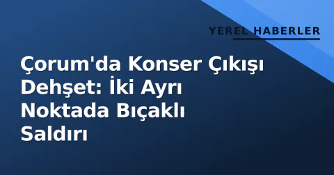 Çorum'da Konser Çıkışı Dehşet: İki Ayrı Noktada Bıçaklı Saldırı