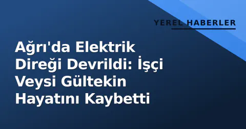 Ağrı'da Elektrik Direği Devrildi: İşçi Veysi Gültekin Hayatını Kaybetti