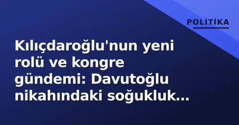 Kılıçdaroğlu'nun yeni rolü ve kongre gündemi: Davutoğlu nikahındaki soğukluk tartışmalara yol açtı