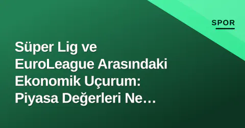 Süper Lig ve EuroLeague Arasındaki Ekonomik Uçurum: Piyasa Değerleri Ne Diyor?