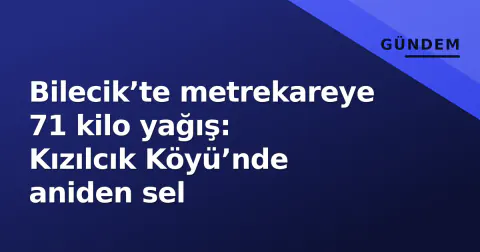 Bilecik’te metrekareye 71 kilo yağış: Kızılcık Köyü’nde aniden sel