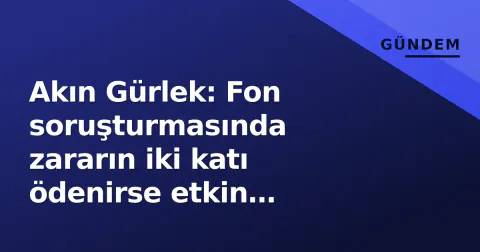 Akın Gürlek: Fon soruşturmasında zararın iki katı ödenirse etkin pişmanlık, yargılanma kalkmaz