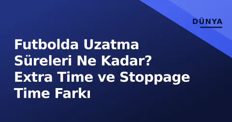 Futbolda Uzatma Süreleri Ne Kadar? Extra Time ve Stoppage Time Farkı