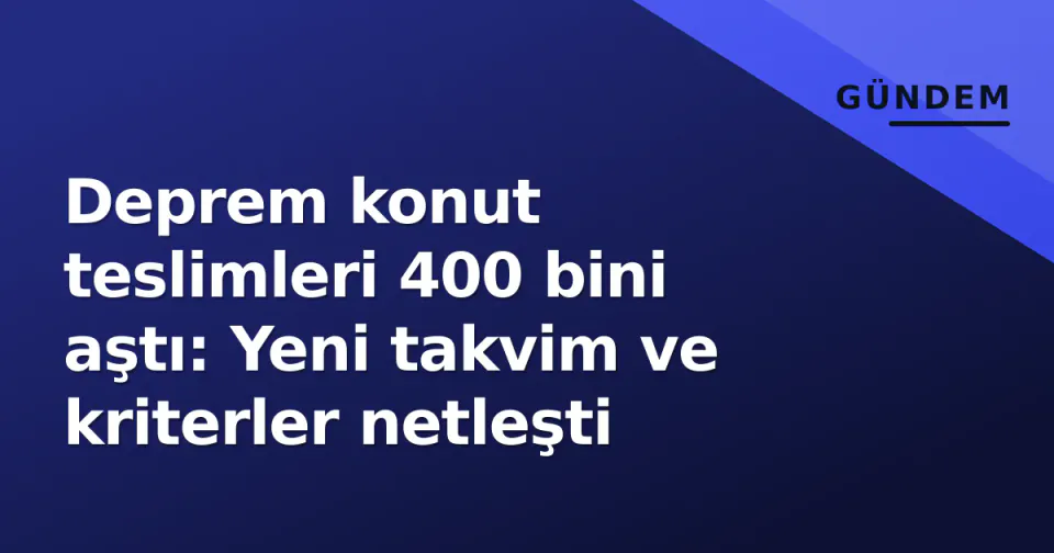 Deprem konut teslimleri 400 bini aştı: Yeni takvim ve kriterler netleşti