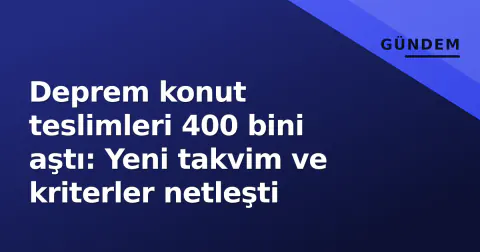 Deprem konut teslimleri 400 bini aştı: Yeni takvim ve kriterler netleşti