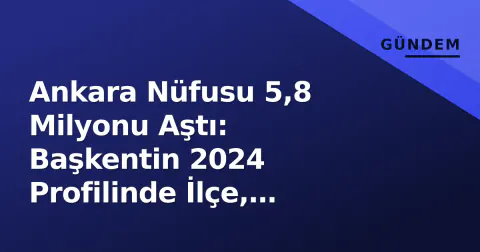 Ankara Nüfusu 5,8 Milyonu Aştı: Başkentin 2024 Profilinde İlçe, Yüzölçümü ve Ekonomi Verileri