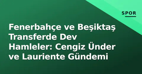 Fenerbahçe ve Beşiktaş Transferde Dev Hamleler: Cengiz Ünder ve Lauriente Gündemi