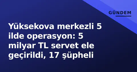 Yüksekova merkezli 5 ilde operasyon: 5 milyar TL servet ele geçirildi, 17 şüpheli