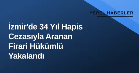 İzmir'de 34 Yıl Hapis Cezasıyla Aranan Firari Hükümlü Yakalandı