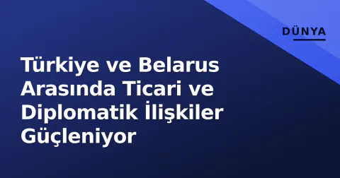 Türkiye ve Belarus Arasında Ticari ve Diplomatik İlişkiler Güçleniyor