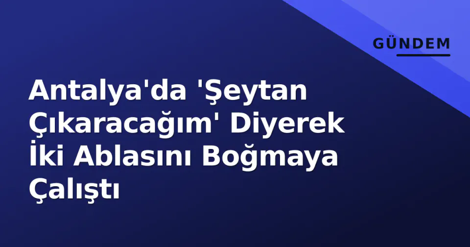 Antalya'da 'Şeytan Çıkaracağım' Diyerek İki Ablasını Boğmaya Çalıştı görseli