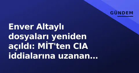 Enver Altaylı dosyaları yeniden açıldı: MİT'ten CIA iddialarına uzanan arka plan