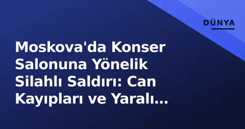 Moskova'da Konser Salonuna Yönelik Silahlı Saldırı: Can Kayıpları ve Yaralı Sayısı Arttı
